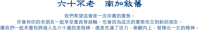 六十不老  南加敘舊
我們希望這會是一次珍貴的重聚。
你會和你的老朋友一起享受墨西哥遊輪，也會因為這次的重聚而交到新的朋友。
讓我們一起來慶祝跨過人生六十歲的里程碑，還是充滿了活力，樂觀向上，發揮北一女的精神。
