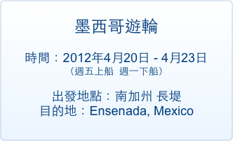 
墨西哥遊輪

時間：2012年4月20日 - 4月23日 （週五上船  週一下船）  

出發地點：南加州 長堤                 
目的地：Ensenada, Mexico