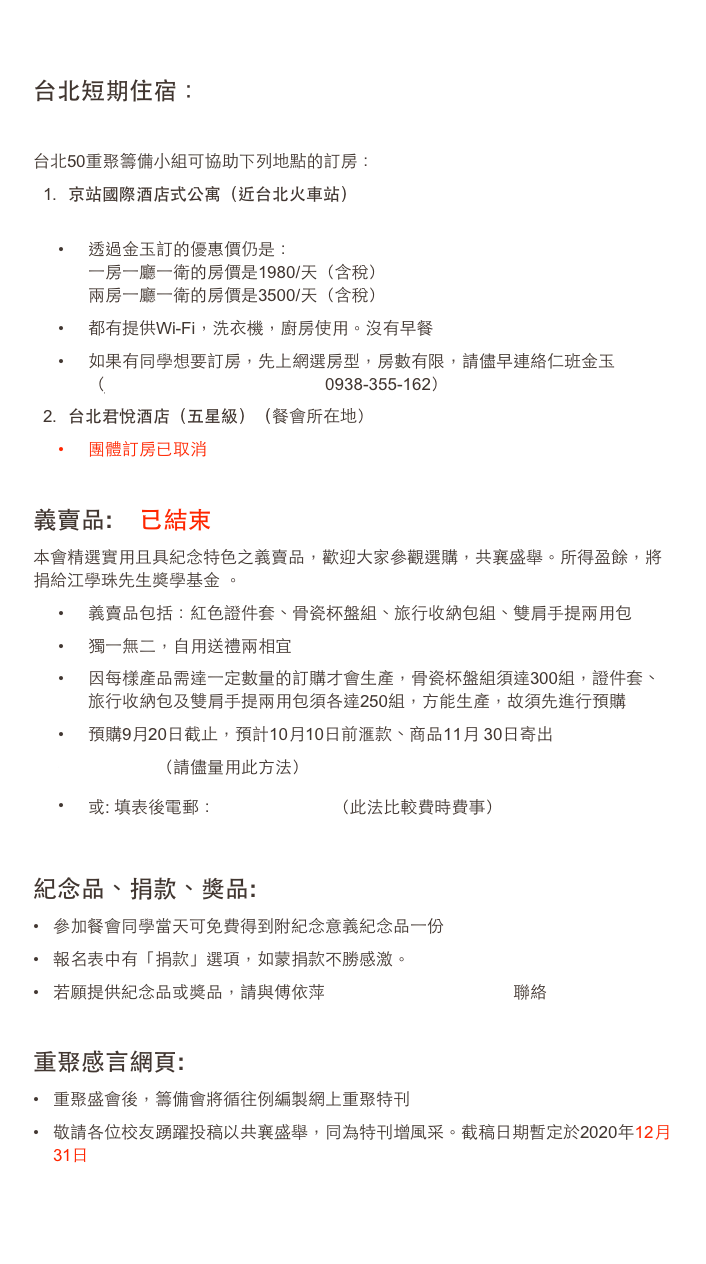 
台北短期住宿： 

台北50重聚籌備小組可協助下列地點的訂房：京站國際酒店式公寓（近台北火車站） www.myresort.com
透過金玉訂的優惠價仍是： 一房一廳一衛的房價是1980/天（含稅） 兩房一廳一衛的房價是3500/天（含稅）
都有提供Wi-Fi，洗衣機，廚房使用。沒有早餐
如果有同學想要訂房，先上網選房型，房數有限，請儘早連絡仁班金玉 （juliakingyu@yahoo.com.tw    0938-355-162）台北君悅酒店（五星級）（餐會所在地）
團體訂房已取消

義賣品:    已結束
本會精選實用且具紀念特色之義賣品，歡迎大家參觀選購，共襄盛舉。所得盈餘，將捐給江學珠先生獎學基金 。  
義賣品包括：紅色證件套、骨瓷杯盤組、旅行收納包組、雙肩手提兩用包
獨一無二，自用送禮兩相宜
因每樣產品需達一定數量的訂購才會生產，骨瓷杯盤組須達300組，證件套、旅行收納包及雙肩手提兩用包須各達250組，方能生產，故須先進行預購
預購9月20日截止，預計10月10日前滙款、商品11月 30日寄出網上預購（請儘量用此方法）
或: 填表後電郵： souvenir.xlsx  （此法比較費時費事）   

紀念品、捐款、獎品:
參加餐會同學當天可免費得到附紀念意義紀念品一份
報名表中有「捐款」選項，如蒙捐款不勝感激。
若願提供紀念品或獎品，請與傅依萍 fuping3713@gmail.com 聯絡

重聚感言網頁:
重聚盛會後，籌備會將循往例編製網上重聚特刊
敬請各位校友踴躍投稿以共襄盛舉，同為特刊增風采。截稿日期暫定於2020年12月31日

